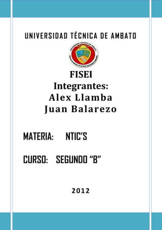 UNIVERSIDAD TÉCNICA DE AMBATO




           FISEI
       Integrantes:
      Alex Llamba
     Juan Balarezo

MATERIA:   NTIC’S

CURSO: SEGUNDO “B”


            2012
 