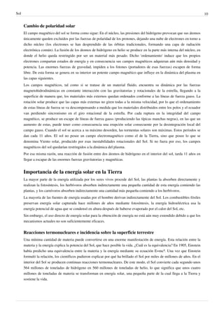 Sol                                                                                                                             10


      Cambio de polaridad solar
      El campo magnético del sol se forma como sigue: En el núcleo, las presiones del hidrógeno provocan que sus átomos
      únicamente queden excluidos por las fuerzas de polaridad de los protones, dejando una nube de electrones en torno a
      dicho núcleo (los electrones se han desprendido de las órbitas tradicionales, formando una capa de radiación
      electrónica común). La fusión de los átomos de hidrógeno en helio se produce en la parte más interna del núcleo, en
      donde el helio queda restringido por ser un material más pesado. Dicho 'ordenamiento' induce que los propios
      electrones compartan estados de energía y en consecuencia sus campos magnéticos adquieran aún más densidad y
      potencia. Las enormes fuerzas de gravedad, impiden a los fotones (portadores de esas fuerzas) escapen de forma
      libre. De esta forma se genera en su interior un potente campo magnético que influye en la dinámica del plasma en
      las capas siguientes.
      Los campos magnéticos, tal como si se tratase de un material fluido, encuentra su dinámica por las fuerzas
      magnetohidrodinámicas en constante interacción con las gravitatorias y rotacionales de la estrella, llegando a la
      superficie de manera que, los materiales más externos quedan ordenados conforme a las líneas de fuerza gauss. La
      rotación solar produce que las capas más externas no giren todas a la misma velocidad, por lo que el ordenamiento
      de estas líneas de fuerza se va descompensando a medida que los materiales distribuidos entre los polos y el ecuador
      van perdiendo sincronismo en el giro rotacional de la estrella. Por cada ruptura en la integridad del campo
      magnético, se produce un escape de líneas de fuerza gauss (produciendo las típicas manchas negras), en las que un
      aumento de estas, puede tener como consecuencia una erupción solar consecuente por la desintegración local del
      campo gauss. Cuando el sol se acerca a su máximo desorden, las tormentas solares son máximas. Estos periodos se
      dan cada 11 años. El sol no posee un campo electromagnético como el de la Tierra, sino que posee lo que se
      denomina Viento solar, producido por esas inestabilidades rotacionales del Sol. Si no fuera por eso, los campos
      magnéticos del sol quedarían restringidos a la dinámica del plasma.
      Por esa misma razón, una reacción de fusión entre dos átomos de hidrógeno en el interior del sol, tarda 11 años en
      llegar a escapar de las enormes fuerzas gravitatorias y magnéticas.


      Importancia de la energía solar en la Tierra
      La mayor parte de la energía utilizada por los seres vivos procede del Sol, las plantas la absorben directamente y
      realizan la fotosíntesis, los herbívoros absorben indirectamente una pequeña cantidad de esta energía comiendo las
      plantas, y los carnívoros absorben indirectamente una cantidad más pequeña comiendo a los herbívoros.
      La mayoría de las fuentes de energía usadas por el hombre derivan indirectamente del Sol. Los combustibles fósiles
      preservan energía solar capturada hace millones de años mediante fotosíntesis, la energía hidroeléctrica usa la
      energía potencial de agua que se condensó en altura después de haberse evaporado por el calor del Sol, etc.
      Sin embargo, el uso directo de energía solar para la obtención de energía no está aún muy extendido debido a que los
      mecanismos actuales no son suficientemente eficaces.


      Reacciones termonucleares e incidencia sobre la superficie terrestre
      Una mínima cantidad de materia puede convertirse en una enorme manifestación de energía. Esta relación entre la
      materia y la energía explica la potencia del Sol, que hace posible la vida. ¿Cuál es la equivalencia? En 1905, Einstein
      había predicho una equivalencia entre la materia y la energía mediante su ecuación E=mc². Una vez que Einstein
      formuló la relación, los científicos pudieron explicar por qué ha brillado el Sol por miles de millones de años. En el
      interior del Sol se producen continuas reacciones termonucleares. De este modo, el Sol convierte cada segundo unos
      564 millones de toneladas de hidrógeno en 560 millones de toneladas de helio, lo que significa que unos cuatro
      millones de toneladas de materia se transforman en energía solar, una pequeña parte de la cual llega a la Tierra y
      sostiene la vida.
 