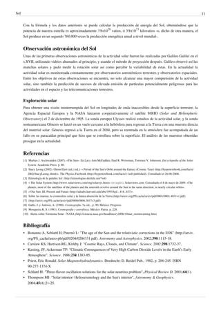 Sol                                                                                                                                                       11


      Con la fórmula y los datos anteriores se puede calcular la producción de energía del Sol, obteniéndose que la
      potencia de nuestra estrella es aproximadamente 3'8x1026 vatios, ó 3'8x1023 kilovatios -o, dicho de otra manera, el
      Sol produce en un segundo 760.000 veces la producción energética anual a nivel mundial-.


      Observación astronómica del Sol
      Unas de las primeras observaciones astronómicas de la actividad solar fueron las realizadas por Galileo Galilei en el
      s.XVII, utilizando vidrios ahumados al principio, y usando el método de proyección después. Galileo observó así las
      manchas solares y pudo medir la rotación solar así como percibir la variabilidad de éstas. En la actualidad la
      actividad solar es monitoreada constantemente por observatorios astronómicos terrestres y observatorios espaciales.
      Entre los objetivos de estas observaciones se encuentra, no solo alcanzar una mayor comprensión de la actividad
      solar, sino también la predicción de sucesos de elevada emisión de partículas potencialmente peligrosas para las
      actividades en el espacio y las telecomunicaciones terrestres.


      Exploración solar
      Para obtener una visión ininterrumpida del Sol en longitudes de onda inaccesibles desde la superficie terrestre, la
      Agencia Espacial Europea y la NASA lanzaron cooperativamente el satélite SOHO (Solar and Heliospheric
      Observatory) el 2 de diciembre de 1995. La sonda europea Ulysses realizó estudios de la actividad solar, y la sonda
      norteamericana Génesis se lanzó en un vuelo cercano a la heliósfera para regresar a la Tierra con una muestra directa
      del material solar. Génesis regresó a la Tierra en el 2004, pero su reentrada en la atmósfera fue acompañada de un
      fallo en su paracaídas principal que hizo que se estrellara sobre la superficie. El análisis de las muestras obtenidas
      prosigue en la actualidad.


      Referencias
      [1] Markus J. Aschwanden (2007). «The Sun». En Lucy Ann McFadden, Paul R. Weissman, Torrence V. Johnsson. Encyclopedia of the Solar
          System. Academic Press. p. 80.
      [2] Stacy Leong (2002). Glenn Elert (ed.) (ed.): « Period of the Sun's Orbit around the Galaxy (Cosmic Year) (http:/ / hypertextbook. com/ facts/
          2002/ StacyLeong. shtml)». The Physics Factbook (http:/ / hypertextbook. com/ facts/ ) (self-published). Consultado el 26-06-2008.
      [3] Etimología de la palabra Sol. (http:/ / etimologias. dechile. net/ ?sol)
      [4] « The Solar System (http:/ / www. solarviews. com/ eng/ solarsys. htm)» (en inglés). Solarviews.com. Consultado el 8 de mayo de 2009. «The
          planets, most of the satellites of the planets and the asteroids revolve around the Sun in the same direction, in nearly circular orbits».
      [5] « Our Sun. III. Present and Future (http:/ / adsabs. harvard. edu/ abs/ 1993ApJ. . . 418. . 457)».
      [6] Sobre las mareas, la cromosfera solar y la futura absorción de la Tierra (http:/ / arxiv. org/ PS cache/ arxiv/ pdf/ 0801/ 0801. 4031v1. pdf)
      [7] (http:/ / arxiv. org/ PS cache/ arxiv/ pdf/ 0806/ 0806. 3017v3. pdf)
      [8] Gallo, J. y Anfossi, A. (1980). Cosmografía, 7a. ed. , p. 90. México: Progreso.
      [9] Mosqueira R. S. (1983). Cosmografia y astrofísica. México: Patria. p. 228.
      [10] Alerta sobre Tormenta Solar - NASA (http:/ / ciencia. nasa. gov/ headlines/ y2006/ 10mar_stormwarning. htm)



      Bibliografía
      • Bonanno A, Schlattl H, Paternò L: "The age of the Sun and the relativistic corrections in the EOS" (http://arxiv.
        org/PS_cache/astro-ph/pdf/0204/0204331.pdf). Astronomy and Astrophysics. 2002;390:1115-18.
      • Carslaw KS, Harrison RG, Kirkby J: "Cosmic Rays, Clouds, and Climate". Science. 2002;298:1732-37.
      • Kasting, JF, Ackerman TP: "Climatic Consequences of Very High Carbon Dioxide Levels in the Earth’s Early
        Atmosphere". Science. 1986;234:1383-85.
      • Priest, Eric Ronald: Solar Magnetohydrodynamics. Dordrecht: D. Reidel Pub., 1982, p. 206-245. ISBN
        90-277-1374-X
      • Schlattl H: "Three-flavor oscillation solutions for the solar neutrino problem", Physical Review D. 2001;64(1).
      • Thompson MJ: "Solar interior: Helioseismology and the Sun's interior", Astronomy & Geophysics.
        2004;45(4):21-25.
 