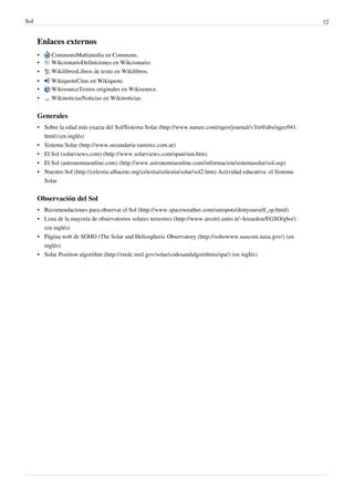 Sol                                                                                                                   12


      Enlaces externos
      •    CommonsMultimedia en Commons.
      •    WikcionarioDefiniciones en Wikcionario.
      •    WikilibrosLibros de texto en Wikilibros.
      •    WikiquoteCitas en Wikiquote.
      •    WikisourceTextos originales en Wikisource.
      •    WikinoticiasNoticias en Wikinoticias.


      Generales
      • Sobre la edad más exacta del Sol/Sistema Solar (http://www.nature.com/ngeo/journal/v3/n9/abs/ngeo941.
        html) (en inglés)
      • Sistema Solar (http://www.secundaria-ramirez.com.ar)
      • El Sol (solarviews.com) (http://www.solarviews.com/span/sun.htm)
      • El Sol (astronomiaonline.com) (http://www.astronomiaonline.com/informacion/sistemasolar/sol.asp)
      • Nuestro Sol (http://celestia.albacete.org/celestia/celestia/solar/sol2.htm) Actividad educativa: el Sistema
        Solar


      Observación del Sol
      • Recomendaciones para observar el Sol (http://www.spaceweather.com/sunspots/doityourself_sp.html)
      • Lista de la mayoría de observatorios solares terrestres (http://www.arcetri.astro.it/~kreardon/EGSO/gbo/)
        (en inglés)
      • Página web de SOHO (The Solar and Heliospheric Observatory (http://sohowww.nascom.nasa.gov/) (en
        inglés)
      • Solar Position algorithm (http://rredc.nrel.gov/solar/codesandalgorithms/spa/) (en inglés)
 