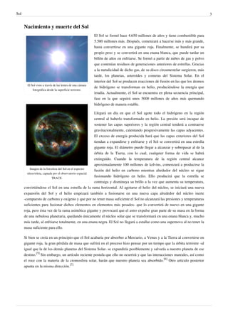 Sol                                                                                                                                   3


      Nacimiento y muerte del Sol
                                                            El Sol se formó hace 4.650 millones de años y tiene combustible para
                                                            5.500 millones más. Después, comenzará a hacerse más y más grande,
                                                            hasta convertirse en una gigante roja. Finalmente, se hundirá por su
                                                            propio peso y se convertirá en una enana blanca, que puede tardar un
                                                            billón de años en enfriarse. Se formó a partir de nubes de gas y polvo
                                                            que contenían residuos de generaciones anteriores de estrellas. Gracias
                                                            a la metalicidad de dicho gas, de su disco circumestelar surgieron, más
                                                            tarde, los planetas, asteroides y cometas del Sistema Solar. En el
                                                            interior del Sol se producen reacciones de fusión en las que los átomos
        El Sol visto a través de las lentes de una cámara
                                                            de hidrógeno se transforman en helio, produciéndose la energía que
            fotográfica desde la superficie terrestre.
                                                            irradia. Actualmente, el Sol se encuentra en plena secuencia principal,
                                                            fase en la que seguirá unos 5000 millones de años más quemando
                                                            hidrógeno de manera estable.

                                                           Llegará un día en que el Sol agote todo el hidrógeno en la región
                                                           central al haberlo transformado en helio. La presión será incapaz de
                                                           sostener las capas superiores y la región central tenderá a contraerse
                                                           gravitacionalmente, calentando progresivamente las capas adyacentes.
                                                           El exceso de energía producida hará que las capas exteriores del Sol
                                                           tiendan a expandirse y enfriarse y el Sol se convertirá en una estrella
                                                           gigante roja. El diámetro puede llegar a alcanzar y sobrepasar al de la
                                                           órbita de la Tierra, con lo cual, cualquier forma de vida se habrá
                                                           extinguido. Cuando la temperatura de la región central alcance
                                                           aproximadamente 100 millones de kelvins, comenzará a producirse la
          Imagen de la fotosfera del Sol en el espectro
                                                           fusión del helio en carbono mientras alrededor del núcleo se sigue
        ultravioleta, captada por el observatorio espacial
                             TRACE.
                                                           fusionando hidrógeno en helio. Ello producirá que la estrella se
                                                           contraiga y disminuya su brillo a la vez que aumenta su temperatura,
      convirtiéndose el Sol en una estrella de la rama horizontal. Al agotarse el helio del núcleo, se iniciará una nueva
      expansión del Sol y el helio empezará también a fusionarse en una nueva capa alrededor del núcleo inerte
      -compuesto de carbono y oxígeno y que por no tener masa suficiente el Sol no alcanzará las presiones y temperaturas
      suficientes para fusionar dichos elementos en elementos más pesados- que lo convertirá de nuevo en una gigante
      roja, pero ésta vez de la rama asintótica gigante y provocará que el astro expulse gran parte de su masa en la forma
      de una nebulosa planetaria, quedando únicamente el núcleo solar que se transformará en una enana blanca y, mucho
      más tarde, al enfriarse totalmente, en una enana negra. El Sol no llegará a estallar como una supernova al no tener la
      masa suficiente para ello.

      Si bien se creía en un principio que el Sol acabaría por absorber a Mercurio, a Venus y a la Tierra al convertirse en
      gigante roja, la gran pérdida de masa que sufrirá en el proceso hizo pensar por un tiempo que la órbita terrestre -al
      igual que la de los demás planetas del Sistema Solar- se expandiría posiblemente y salvaría a nuestro planeta de ese
      destino.[5] Sin embargo, un artículo reciente postula que ello no ocurrirá y que las interacciones mareales, así como
      el roce con la materia de la cromosfera solar, harán que nuestro planeta sea absorbido.[6] Otro artículo posterior
      apunta en la misma dirección.[7]
 