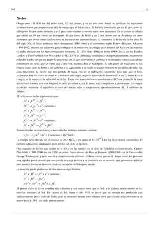 Sol                                                                                                                             5


      Núcleo
      Ocupa unos 139 000 km del radio solar, 1/5 del mismo, y es en esta zona donde se verifican las reacciones
      termonucleares que proporcionan toda la energía que el Sol produce. El Sol está constituido por un 81 por ciento de
      hidrógeno, 18 por ciento de helio, y el 1 por ciento restante se reparte entre otros elementos. En su centro se calcula
      que existe un 49 por ciento de hidrógeno, 49 por ciento de helio y un 2 por ciento que se distribuye en otros
      elementos que sirven como catalizadores en las reacciones termonucleares. A comienzos de la década de los años 30
      del siglo XX, el físico austriaco Fritz Houtermans (1903-1966) y el astrónomo inglés Robert d'Escourt Atkinson
      (1898-1982) unieron sus esfuerzos para averiguar si la producción de energía en el interior del Sol y en las estrellas
      se podía explicar por las transformaciones nucleares. En 1938 Hans Albrecht Bethe (1906-2005), en los Estados
      Unidos, y Carl Friedrich von Weizsäcker (1912-2007), en Alemania, simultánea e independientemente, encontraron
      el hecho notable de que un grupo de reacciones en las que intervienen el carbono y el nitrógeno como catalizadores
      constituyen un ciclo, que se repite una y otra vez, mientras dura el hidrógeno. A este grupo de reacciones se les
      conoce como ciclo de Bethe o del carbono, y es equivalente a la fusión de cuatro protones en un núcleo de helio. En
      estas reacciones de fusión hay una pérdida de masa, esto es, el hidrógeno consumido pesa más que el helio
      producido. Esa diferencia de masa se transforma en energía, según la ecuación de Einstein (E = mc2), donde E es la
      energía, m la masa y c la velocidad de la luz. Estas reacciones nucleares transforman el 0,7 por ciento de la masa
      afectada en fotones, con una longitud de onda cortísima y, por lo tanto, muy energéticos y penetrantes. La energía
      producida mantiene el equilibrio térmico del núcleo solar a temperaturas aproximadamente de 15 millones de
      kelvins.
      El ciclo ocurre en las siguientes etapas:
             H1 + 6C12 → 7N13 ;
            1
             N13 → 6C13 + e+ + neutrino ;
            7
             H1 + 6C13 → 7N14 ;
            1
             H1 + 7N14 → 8O15 ;
            1
             O15 → 7N15 + e+ + neutrino ;
            8
             H1 + 7N15 → 6C12 + 2He4.
            1
      Sumando todas las reacciones y cancelando los términos comunes, se tiene
            4 1H1 → 2He4 + 2e+ + 2 neutrinos = 26,7 MeV.
      La energía neta liberada en el proceso es 26,7 MeV, o sea cerca de 6,7·1014 J por kg de protones consumidos. El
      carbono actúa como catalizador, pues al final del ciclo se regenera.
      Otra reacción de fusión que ocurre en el Sol y en las estrellas es el ciclo de Critchfiel o protón-protón. Charles
      Critchfield (1910-1994) era en 1938 un joven físico alumno de George Gamow (1904-1968) en la Universidad
      George Washington, y tuvo una idea completamente diferente, al darse cuenta que en el choque entre dos protones
      muy rápidos puede ocurrir que uno pierda su carga positiva y se convierta en un neutrón, que permanece unido al
      otro protón y forma un deuterón, es decir, un núcleo de hidrógeno pesado.
      La reacción puede producirse de dos maneras algo distintas:
             H1 + 1H1 → 1H2 + e+ + neutrino ;
            1
             H1 + 1H2 → 2He3 ;
            1
             He3 + 2He3 → 2He4 + 2 1H1.
            2
      El primer ciclo se da en estrellas más calientes y con mayor masa que el Sol, y la cadena protón-protón en las
      estrellas similares al Sol. En cuanto al Sol, hasta el año 1953 se creyó que su energía era producida casi
      exclusivamente por el ciclo de Bethe, pero se demostró durante estos últimos años que el calor solar proviene en su
      mayor parte (~75%) del ciclo protón-protón.
 