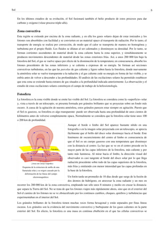 Sol                                                                                                                               6


      En los últimos estadios de su evolución, el Sol fusionará también el helio producto de estos procesos para dar
      carbono y oxígeno (véase proceso triple-alfa).


      Zona convectiva
      Esta región se extiende por encima de la zona radiante, y en ella los gases solares dejan de estar ionizados y los
      fotones son absorbidos con facilidad y se convierten en un material opaco al transporte de radiación. Por lo tanto, el
      transporte de energía se realiza por convección, de modo que el calor se transporta de manera no homogénea y
      turbulenta por el propio fluido. Los fluidos se dilatan al ser calentados y disminuyen su densidad. Por lo tanto, se
      forman corrientes ascendentes de material desde la zona caliente hasta la zona superior, y simultáneamente se
      producen movimientos descendentes de material desde las zonas exteriores frías. Así, a unos 200 000 km bajo la
      fotosfera del Sol, el gas se vuelve opaco por efecto de la disminución de la temperatura; en consecuencia, absorbe los
      fotones procedentes de las zonas inferiores y se calienta a expensas de su energía. Se forman así secciones
      convectivas turbulentas, en las que las parcelas de gas caliente y ligero suben hasta la fotosfera, donde nuevamente
      la atmósfera solar se vuelve transparente a la radiación y el gas caliente cede su energía en forma de luz visible, y se
      enfría antes de volver a descender a las profundidades. El análisis de las oscilaciones solares ha permitido establecer
      que esta zona se extiende hasta estratos de gas situados a la profundidad indicada anteriormente. La observación y el
      estudio de estas oscilaciones solares constituyen el campo de trabajo de la heliosismología.


      Fotosfera
      La fotosfera es la zona visible donde se emite luz visible del Sol. La fotosfera se considera como la «superficie» solar
      y, vista a través de un telescopio, se presenta formada por gránulos brillantes que se proyectan sobre un fondo más
      oscuro. A causa de la agitación de nuestra atmósfera, estos gránulos parecen estar siempre en agitación. Puesto que
      el Sol es gaseoso, su fotosfera es algo transparente: puede ser observada hasta una profundidad de unos cientos de
      kilómetros antes de volverse completamente opaca. Normalmente se considera que la fotosfera solar tiene unos 100
      o 200 km de profundidad.
                                                       Aunque el borde o limbo del Sol aparece bastante nítido en una
                                                       fotografía o en la imagen solar proyectada con un telescopio, se aprecia
                                                       fácilmente que el brillo del disco solar disminuye hacia el borde. Este
                                                       fenómeno de oscurecimiento del centro al limbo es consecuencia de
                                                       que el Sol es un cuerpo gaseoso con una temperatura que disminuye
                                                       con la distancia al centro. La luz que se ve en el centro procede en la
                                                       mayor parte de las capas inferiores de la fotosfera, más caliente y por
                                                       tanto más luminosa. Al mirar hacia el limbo, la dirección visual del
                                                       observador es casi tangente al borde del disco solar por lo que llega
                                                       radiación procedente sobre todo de las capas superiores de la fotosfera,
          Esquema de la estructura de anillo de una    más frías y emitiendo con menor intensidad que las capas profundas en
          llamarada solar y su origen causado por la   la base de la fotosfera.
             deformación de las líneas del campo
                      electromagnético.              Un fotón tarda un promedio de 10 días desde que surge de la fusión de
                                                     dos átomos de hidrógeno, en atravesar la zona radiante y un mes en
      recorrer los 200 000 km de la zona convectiva, empleando tan sólo unos 8 minutos y medio en cruzar la distancia
      que separa la Tierra del Sol. No se trata de que los fotones viajen más rápidamente ahora, sino que en el exterior del
      Sol el camino de los fotones no se ve obstaculizado por los continuos cambios, choques, quiebros y turbulencias que
      experimentaban en el interior del Sol.

      Los gránulos brillantes de la fotosfera tienen muchas veces forma hexagonal y están separados por finas líneas
      oscuras. Los gránulos son la evidencia del movimiento convectivo y burbujeante de los gases calientes en la parte
      exterior del Sol. En efecto, la fotosfera es una masa en continua ebullición en el que las células convectivas se
 