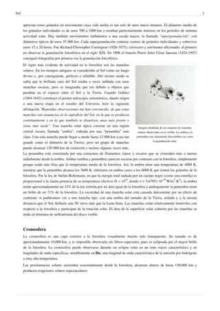 Sol                                                                                                                                   7


      aprecian como gránulos en movimiento cuya vida media es tan solo de unos nueve minutos. El diámetro medio de
      los gránulos individuales es de unos 700 a 1000 km y resultan particularmente notorios en los períodos de mínima
      actividad solar. Hay también movimientos turbulentos a una escala mayor, la llamada "supergranulación", con
      diámetros típicos de unos 35 000 km. Cada supergranulación contiene cientos de gránulos individuales y sobrevive
      entre 12 a 20 horas. Fue Richard Christopher Carrington (1826-1875), cervecero y astrónomo aficionado, el primero
      en observar la granulación fotosférica en el siglo XIX. En 1896 el francés Pierre Jules César Janssen (1824-1907)
      consiguió fotografiar por primera vez la granulación fotosférica.
      El signo más evidente de actividad en la fotosfera son las manchas
      solares. En los tiempos antiguos se consideraba al Sol como un fuego
      divino y, por consiguiente, perfecto e infalible. Del mismo modo se
      sabía que la brillante cara del Sol estaba a veces nublada con unas
      manchas oscuras, pero se imaginaba que era debido a objetos que
      pasaban en el espacio entre el Sol y la Tierra. Cuando Galileo
      (1564-1642) construyó el primer telescopio astronómico, dando origen
      a una nueva etapa en el estudio del Universo, hizo la siguiente
      afirmación "Repetidas observaciones me han convencido, de que estas
      manchas son sustancias en la superficie del Sol, en la que se producen
      continuamente y en la que también se disuelven, unas más pronto y
      otras más tarde". Una mancha solar típica consiste en una región               Imagen detallada de un conjunto de manchas
      central oscura, llamada "umbra", rodeada por una "penumbra" más               solares observadas en el visible. La umbra y la
      clara. Una sola mancha puede llegar a medir hasta 12 000 km (casi tan        penumbra son claramente discernibles así como
                                                                                                 la granulación solar.
      grande como el diámetro de la Tierra), pero un grupo de manchas
      puede alcanzar 120 000 km de extensión e incluso algunas veces más.
      La penumbra está constituida por una estructura de filamentos claros y oscuros que se extienden más o menos
      radialmente desde la umbra. Ambas (umbra y penumbra) parecen oscuras por contraste con la fotosfera, simplemente
      porque están más frías que la temperatura media de la fotosfera. Así, la umbra tiene una temperatura de 4000 K,
      mientras que la penumbra alcanza los 5600 K, inferiores en ambos casos a los 6000 K que tienen los gránulos de la
      fotosfera. Por la ley de Stefan-Boltzmann, en que la energía total radiada por un cuerpo negro (como una estrella) es
      proporcional a la cuarta potencia de su temperatura efectiva (E = σT4, donde σ = 5,67051·10−8 W/m2·K4), la umbra
      emite aproximadamente un 32% de la luz emitida por un área igual de la fotosfera y análogamente la penumbra tiene
      un brillo de un 71% de la fotosfera. La oscuridad de una mancha solar está causada únicamente por un efecto de
      contraste; si pudiéramos ver a una mancha tipo, con una umbra del tamaño de la Tierra, aislada y a la misma
      distancia que el Sol, brillaría una 50 veces más que la Luna llena. Las manchas están relativamente inmóviles con
      respecto a la fotosfera y participan de la rotación solar. El área de la superficie solar cubierta por las manchas se
      mide en términos de millonésima del disco visible.



      Cromosfera
      La cromosfera es una capa exterior a la fotosfera visualmente mucho más transparente. Su tamaño es de
      aproximadamente 10,000 km, y es imposible observarla sin filtros especiales, pues es eclipsada por el mayor brillo
      de la fotosfera. La cromosfera puede observarse durante un eclipse solar en un tono rojizo característico y en
      longitudes de onda específicas, notablemente en Hα, una longitud de onda característica de la emisión por hidrógeno
      a muy alta temperatura.
      Las prominencias solares ascienden ocasionalmente desde la fotosfera, alcanzan alturas de hasta 150,000 km y
      producen erupciones solares espectaculares.
 