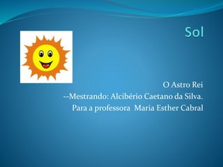 O Astro Rei
--Mestrando: Alcibério Caetano da Silva.
Para a professora Maria Esther Cabral
 