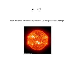 o sol
O sol é a maior estrela do sistema solar , é uma grande bola de fogo
 