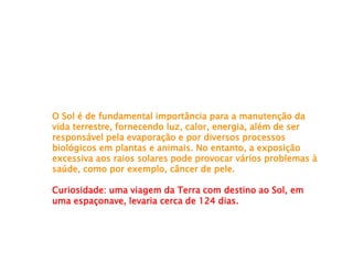 O Sol é de fundamental importância para a manutenção da
vida terrestre, fornecendo luz, calor, energia, além de ser
responsável pela evaporação e por diversos processos
biológicos em plantas e animais. No entanto, a exposição
excessiva aos raios solares pode provocar vários problemas à
saúde, como por exemplo, câncer de pele.
Curiosidade: uma viagem da Terra com destino ao Sol, em
uma espaçonave, levaria cerca de 124 dias.
 