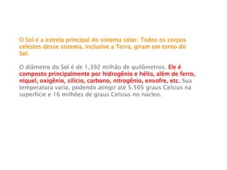 O Sol é a estrela principal do sistema solar. Todos os corpos
celestes desse sistema, inclusive a Terra, giram em torno do
Sol.
O diâmetro do Sol é de 1,392 milhão de quilômetros. Ele é
composto principalmente por hidrogênio e hélio, além de ferro,
níquel, oxigênio, silício, carbono, nitrogênio, enxofre, etc. Sua
temperatura varia, podendo atingir até 5.505 graus Celsius na
superfície e 16 milhões de graus Celsius no núcleo.
 