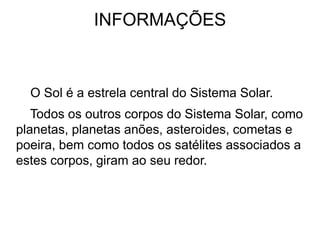 INFORMAÇÕES
O Sol é a estrela central do Sistema Solar.
Todos os outros corpos do Sistema Solar, como
planetas, planetas anões, asteroides, cometas e
poeira, bem como todos os satélites associados a
estes corpos, giram ao seu redor.
 