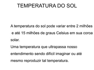TEMPERATURA DO SOL
A temperatura do sol pode variar entre 2 milhões
e até 15 milhões de graus Celsius em sua coroa
solar.
Uma temperatura que ultrapassa nosso
entendimento sendo difícil imaginar ou até
mesmo reproduzir tal temperatura.
 