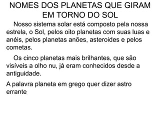 NOMES DOS PLANETAS QUE GIRAM
EM TORNO DO SOL
Nosso sistema solar está composto pela nossa
estrela, o Sol, pelos oito planetas com suas luas e
anéis, pelos planetas anões, asteroides e pelos
cometas.
Os cinco planetas mais brilhantes, que são
visíveis a olho nu, já eram conhecidos desde a
antiguidade.
A palavra planeta em grego quer dizer astro
errante
 