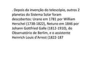 . Depois da invenção do telescópio, outros 2
planetas do Sistema Solar foram
descobertos: Urano em 1781 por William
Herschel (1738-1822), Netuno em 1846 por
Johann Gottfried Galle (1812-1910), do
Observatório de Berlim, e o assistente
Heinrich Louis d'Arrest (1822-187
 