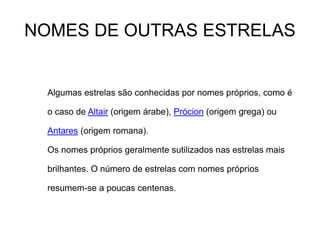 NOMES DE OUTRAS ESTRELAS
Algumas estrelas são conhecidas por nomes próprios, como é
o caso de Altair (origem árabe), Prócion (origem grega) ou
Antares (origem romana).
Os nomes próprios geralmente sutilizados nas estrelas mais
brilhantes. O número de estrelas com nomes próprios
resumem-se a poucas centenas.
 