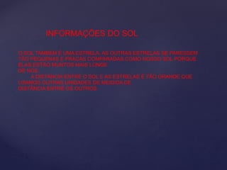 INFORMAÇÕES DO SOL
O SOL TAMBÉM É UMA ESTRELA. AS OUTRAS ESTRELAS SE PARESSEM
TÃO PEQUENAS E FRACAS COMPARADAS COMO NOSSO SOL PORQUE
ELAS ESTÃO MUNTOS MAIS LONGE
DE NÓS.
A DISTÂNCIA ENTRE O SOL E AS ESTRELAS É TÃO GRANDE QUE
USAMOS OUTRAS UNIDADES DE MEIDIDA DE
DISTÂNCIA ENTRE OS OUTROS.