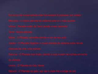 Em torno da nossa estrela mãe Sol existem 8 planetas, em ordem :
Mercúrio : o menor planeta do sistema solar e o mais quente
Vênus : Planeta irmão da Terra devido a seu tamanho
Terra : Nosso planeta
Marte : O Planeta vermelho devido a cor de seu solo
Júpiter : O Planeta Gigante, o maior planeta do sistema solar, tendo
chances de virar uma estrela.
Saturno : O Planeta dos Anéis, devido a sua nuvem de rochas em torno
do planeta.
Urano : O Planeta do Céu Verde
Netuno : O Planeta do gelo, por ser o mais frio e longe do sol.