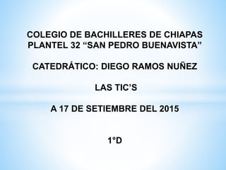 COLEGIO DE BACHILLERES DE CHIAPAS
PLANTEL 32 “SAN PEDRO BUENAVISTA”
CATEDRÁTICO: DIEGO RAMOS NUÑEZ
LAS TIC’S
A 17 DE SETIEMBRE DEL 2015
1°D
 