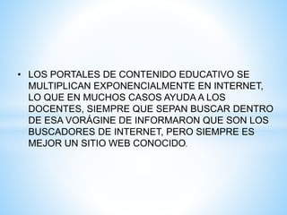 • LOS PORTALES DE CONTENIDO EDUCATIVO SE
MULTIPLICAN EXPONENCIALMENTE EN INTERNET,
LO QUE EN MUCHOS CASOS AYUDA A LOS
DOCENTES, SIEMPRE QUE SEPAN BUSCAR DENTRO
DE ESA VORÁGINE DE INFORMARON QUE SON LOS
BUSCADORES DE INTERNET, PERO SIEMPRE ES
MEJOR UN SITIO WEB CONOCIDO.
 