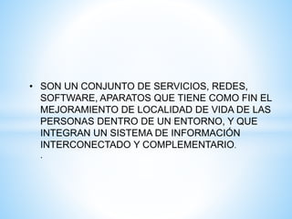 • SON UN CONJUNTO DE SERVICIOS, REDES,
SOFTWARE, APARATOS QUE TIENE COMO FIN EL
MEJORAMIENTO DE LOCALIDAD DE VIDA DE LAS
PERSONAS DENTRO DE UN ENTORNO, Y QUE
INTEGRAN UN SISTEMA DE INFORMACIÓN
INTERCONECTADO Y COMPLEMENTARIO.
.
 