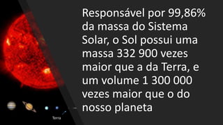 Responsável por 99,86%
da massa do Sistema
Solar, o Sol possui uma
massa 332 900 vezes
maior que a da Terra, e
um volume 1 300 000
vezes maior que o do
nosso planeta
Terra
 