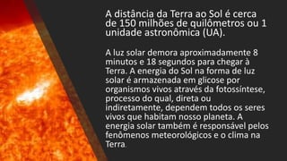 A distância da Terra ao Sol é cerca
de 150 milhões de quilômetros ou 1
unidade astronômica (UA).
A luz solar demora aproximadamente 8
minutos e 18 segundos para chegar à
Terra. A energia do Sol na forma de luz
solar é armazenada em glicose por
organismos vivos através da fotossíntese,
processo do qual, direta ou
indiretamente, dependem todos os seres
vivos que habitam nosso planeta. A
energia solar também é responsável pelos
fenômenos meteorológicos e o clima na
Terra.
 