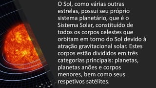 O Sol, como várias outras
estrelas, possui seu próprio
sistema planetário, que é o
Sistema Solar, constituído de
todos os corpos celestes que
orbitam em torno do Sol devido à
atração gravitacional solar. Estes
corpos estão divididos em três
categorias principais: planetas,
planetas anões e corpos
menores, bem como seus
respetivos satélites.
 