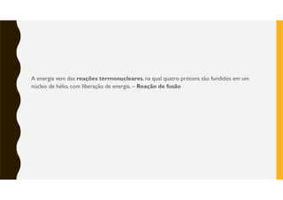 A energia vem das reações termonucleares, na qual quatro prótons são fundidos em um
núcleo de hélio, com liberação de energia. – Reação de fusão
 