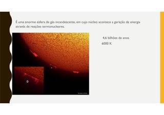 É uma enorme esfera de gás incandescente, em cujo núcleo acontece a geração de energia
através de reações termonucleares.
4,6 bilhões de anos
6000 K
 