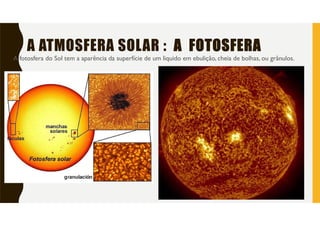 A ATMOSFERA SOLAR : A FOTOSFERA
A fotosfera do Sol tem a aparência da superfície de um liquido em ebulição, cheia de bolhas, ou grânulos.
 