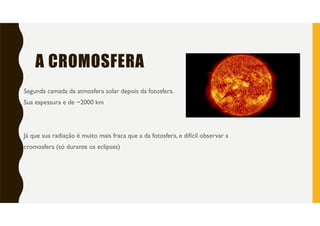 A CROMOSFERA
Segunda camada da atmosfera solar depois da fotosfera.
Sua espessura e de ~2000 km
Já que sua radiação é muito mais fraca que a da fotosfera, e difícil observar a
cromosfera (só durante os eclipses)
 