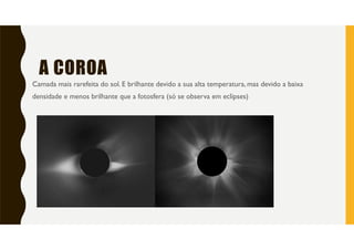 A COROA
Camada mais rarefeita do sol. E brilhante devido a sua alta temperatura, mas devido a baixa
densidade e menos brilhante que a fotosfera (só se observa em eclipses)
 