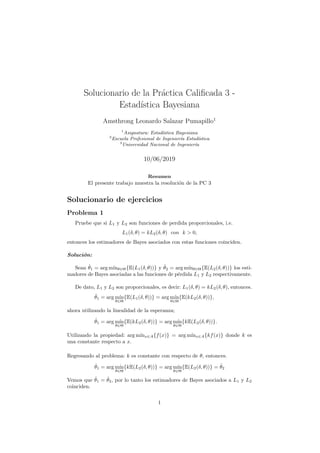 Solucionario de la Práctica Calificada 3 -
Estadı́stica Bayesiana
Amsthrong Leonardo Salazar Pumapillo1
1
Asignatura: Estadı́stica Bayesiana
2
Escuela Profesional de Ingenierı́a Estadı́stica
3
Universidad Nacional de Ingenierı́a
10/06/2019
Resumen
El presente trabajo muestra la resolución de la PC 3
Solucionario de ejercicios
Problema 1
Pruebe que si L1 y L2 son funciones de perdida proporcionales, i.e.
L1(δ, θ) = kL2(δ, θ) con k > 0,
entonces los estimadores de Bayes asociados con estas funciones coinciden.
Solución:
Sean θ̂1 = arg mı́nθ∈Θ{E(L1(δ, θ))} y θ̂2 = arg mı́nθ∈Θ{E(L2(δ, θ))} los esti-
madores de Bayes asociadas a las funciones de pérdida L1 y L2 respectivamente.
De dato, L1 y L2 son proporcionales, es decir: L1(δ, θ) = kL2(δ, θ), entonces.
θ̂1 = arg mı́n
θ∈Θ
{E(L1(δ, θ))} = arg mı́n
θ∈Θ
{E(kL2(δ, θ))},
ahora utilizando la linealidad de la esperanza;
θ̂1 = arg mı́n
θ∈Θ
{E(kL2(δ, θ))} = arg mı́n
θ∈Θ
{kE(L2(δ, θ))}.
Utilizando la propiedad: arg mı́nx∈A{f(x)} = arg mı́nx∈A{kf(x)} donde k es
una constante respecto a x.
Regresando al problema: k es constante con respecto de θ, entonces.
θ̂1 = arg mı́n
θ∈Θ
{kE(L2(δ, θ))} = arg mı́n
θ∈Θ
{E(L2(δ, θ))} = θ̂2
Vemos que θ̂1 = θ̂2, por lo tanto los estimadores de Bayes asociados a L1 y L2
coinciden.
1
 