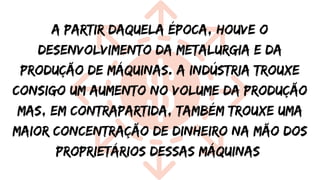 A partir daquela época, houve o
desenvolvimento da metalurgia e da
produção de máquinas. A indústria trouxe
consigo um aumento no volume da produção
mas, em contrapartida, também trouxe uma
maior concentração de dinheiro na mão dos
proprietários dessas máquinas
 