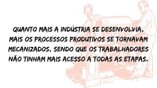 Quanto mais a indústria se desenvolvia,
mais os processos produtivos se tornavam
mecanizados, sendo que os trabalhadores
não tinham mais acesso a todas as etapas.
 