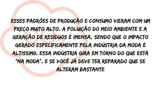 Esses padrões de produção e consumo vieram com um
preço muito alto. A poluição do meio ambiente e a
geração de resíduos é imensa, sendo que o impacto
gerado especificamente pela indústria da moda é
altissim0. Essa indústria gira em torno do que está
"na moda", e se você já deve ter reparado que se
alteram bastante
 