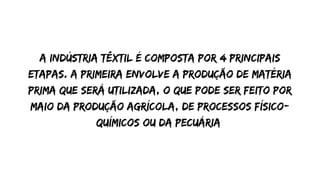 A indústria têxtil é composta por 4 principais
etapas. A primeira envolve a produção de matéria
prima que será utilizada, o que pode ser feito por
maio da produção agrícola, de processos físico-
químicos ou da pecuária
 