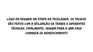 Logo em seguida na etapa da tecelagem, os tecidos
são feitos com a utilização de teares e diferentes
técnicas. Finalmente, seguem para a uma fase
chamada de Beneficiamento
 