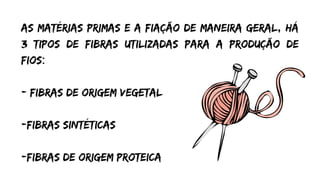 As matérias primas e a fiação de maneira geral, há
3 tipos de fibras utilizadas para a produção de
fios:
- Fibras de origem vegetal
-fibras sintéticas
-fibras de origem proteica


 