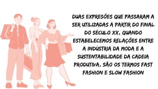 Duas expresões que passaram a
ser utilizadas a partir do final
do século xx, quando
estabelecemos relações entre
a indústria da moda e a
sustentabilidade da cadeia
produtiva, são os termos fast
fashion e slow fashion
 
