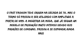 O fast Fashion teve origem na década de 70, mas o
termo só passou a ser utilizado com amplitude a
partir de 1099. a indústria da moda, que já seguia um
modelo de produção muito intenso devido aos
padrões de consumo, passou a se expandir ainda
mais
 