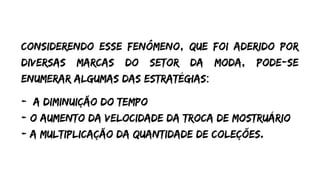Considerendo esse fenômeno, que foi aderido por
diversas marcas do setor da moda, pode-se
enumerar algumas das estratégias:
- A diminuição do tempo
- O aumento da velocidade da troca de mostruário
- A multiplicação da quantidade de coleções.
 