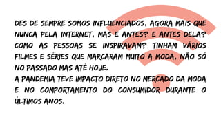 Des de sempre somos influenciados, agora mais que
nunca pela internet, mas e antes? e antes dela?
como as pessoas se inspiravam? Tinham vários
filmes e séries que marcaram muito a moda, não só
no passado mas até hoje.
A pandemia teve impacto direto no mercado da moda
e no comportamento do consumidor durante o
últimos anos.
 