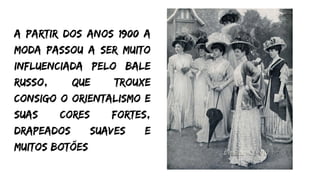 A partir dos anos 1900 a
moda passou a ser muito
influenciada pelo bale
Russo, que trouxe
consigo o orientalismo e
suas cores fortes,
drapeados suaves e
muitos botões
 