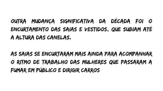 outra mudança significativa da década foi o
encurtamento das saias e vestidos, que subiam até
a altura das canelas.
As saias se encurtaram mais ainda para acompanhar
o ritmo de trabalho das mulheres que passaram a
fumar em público e dirigir carros
 