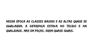 Nessa época as classes baixas e as altas quase se
igualaram. A diferença estava no tecido e na
qualidade, mas em peças, eram quase iguais.
 