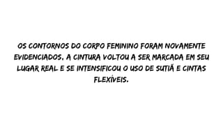 Os contornos do corpo feminino foram novamente
evidenciados, a cintura voltou a ser marcada em seu
lugar real e se intensificou o uso de sutiã e cintas
flexíveis.
 