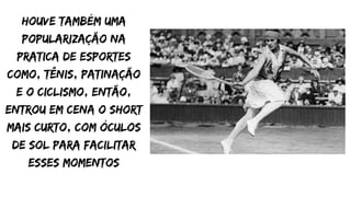 houve também uma
popularização na
pratica de esportes
como, tênis, patinação
e o ciclismo, então,
entrou em cena o short
mais curto, com óculos
de sol para facilitar
esses momentos
 