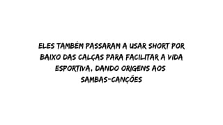 eles também passaram a usar short por
baixo das calças para facilitar a vida
esportiva, dando origens aos
sambas-canções
 