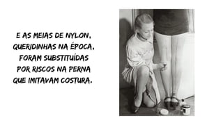 E as meias de nylon,
queridinhas na época,
foram substituídas
por riscos na perna
que imitavam costura.
 