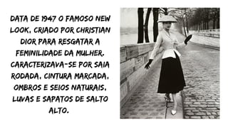 Data de 1947 o famoso New
Look, criado por Christian
Dior para resgatar a
feminilidade da mulher.
Caracterizava-se por saia
rodada, cintura marcada,
ombros e seios naturais,
luvas e sapatos de salto
alto.
 