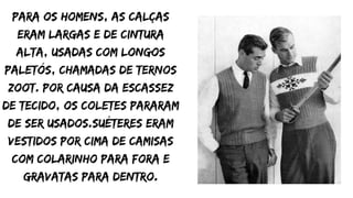 Para os homens, as calças
eram largas e de cintura
alta, usadas com longos
paletós, chamadas de ternos
zoot. Por causa da escassez
de tecido, os coletes pararam
de ser usados.Suéteres eram
vestidos por cima de camisas
com colarinho para fora e
gravatas para dentro.
 